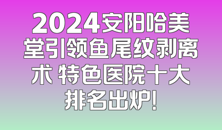 2024安阳哈美堂引领鱼尾纹剥离术 特色医院十大排名出炉！
