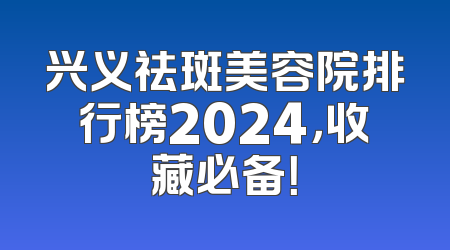 兴义祛斑美容院排行榜2024，收藏必备！