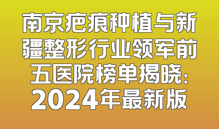 南京疤痕种植与新疆整形行业领军前五医院榜单揭晓：2024年最新版