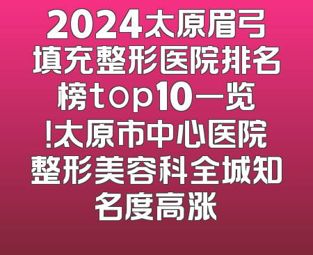 2024太原眉弓填充整形医院排名榜top10一览！太原市中心医院整形美容科全城知名度高涨