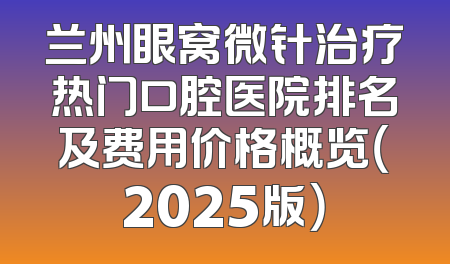 兰州眼窝微针治疗热门口腔医院排名及费用价格概览（2025版）