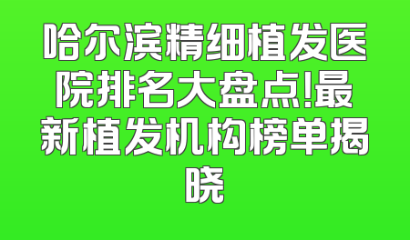 哈尔滨精细植发医院排名大盘点！最新植发机构榜单揭晓