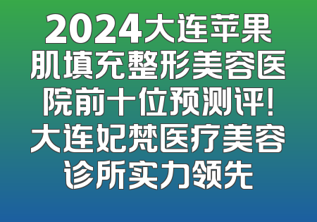 2024大连苹果肌填充整形美容医院前十位预测评！大连妃梵医疗美容诊所实力领先