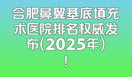 合肥鼻翼基底填充术医院排名权威发布（2025年）！