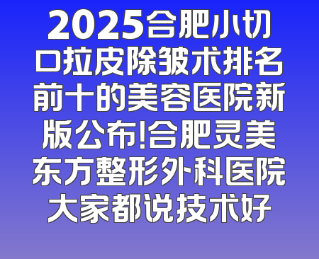 2025合肥小切口拉皮除皱术排名前十的美容医院新版公布！合肥灵美东方整形外科医院大家都说技术好