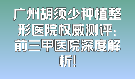 广州胡须少种植整形医院权威测评：前三甲医院深度解析！