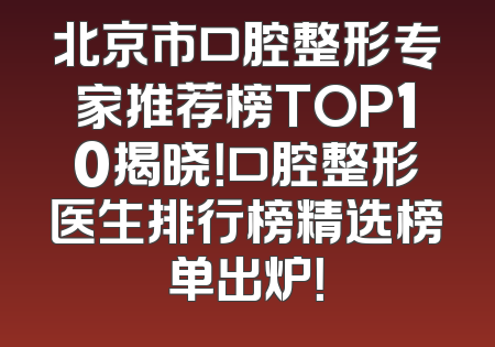 北京市口腔整形专家推荐榜TOP10揭晓！口腔整形医生排行榜精选榜单出炉！