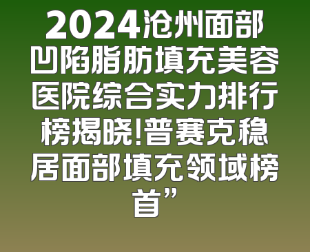 2024沧州面部凹陷脂肪填充美容医院综合实力排行榜揭晓！普赛克稳居面部填充领域榜首”