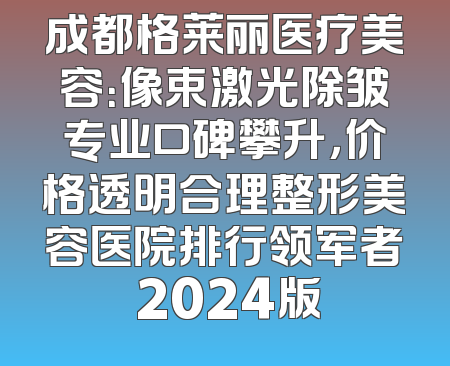 成都格莱丽医疗美容：像束激光除皱专业口碑攀升，价格透明合理整形美容医院排行领军者 2024版