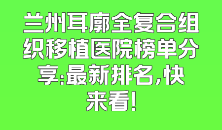 兰州耳廓全复合组织移植医院榜单分享：最新排名，快来看！
