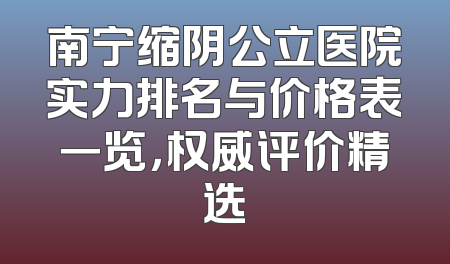 南宁缩阴公立医院实力排名与价格表一览，权威评价精选