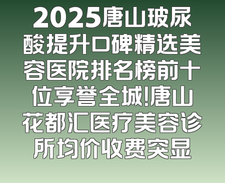 2025唐山玻尿酸提升口碑精选美容医院排名榜前十位享誉全城！唐山花都汇医疗美容诊所均价收费突显