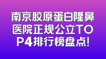 南京胶原蛋白隆鼻医院正规公立TOP4排行榜盘点！