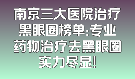 南京三大医院治疗黑眼圈榜单：专业药物治疗去黑眼圈实力尽显！