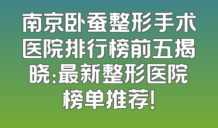 南京卧蚕整形手术医院排行榜前五揭晓：最新整形医院榜单推荐！