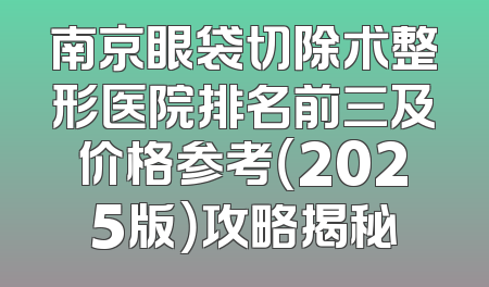 南京眼袋切除术整形医院排名前三及价格参考（2025版）攻略揭秘