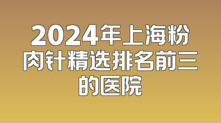 2024年上海粉肉针精选排名前三的医院