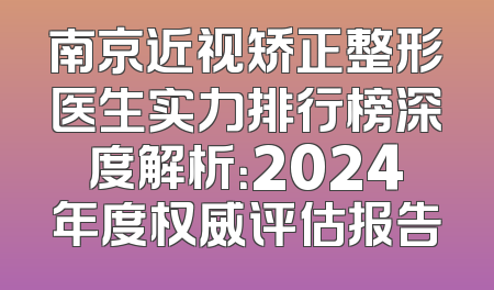 南京近视矫正整形医生实力排行榜深度解析：2024年度权威评估报告