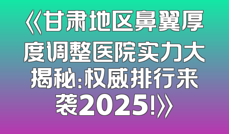 《甘肃地区鼻翼厚度调整医院实力大揭秘：权威排行来袭2025!》