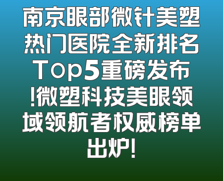 南京眼部微针美塑热门医院全新排名Top5重磅发布！微塑科技美眼领域领航者权威榜单出炉！