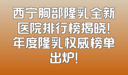 西宁胸部隆乳全新医院排行榜揭晓！年度隆乳权威榜单出炉！