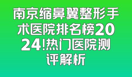 南京缩鼻翼整形手术医院排名榜2024！热门医院测评解析