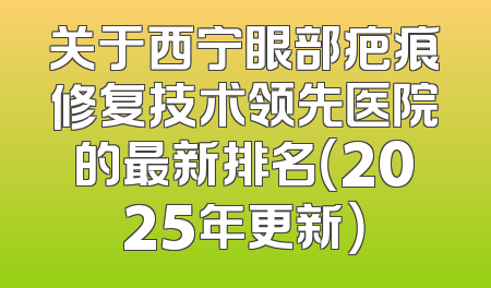关于西宁眼部疤痕修复技术领先医院的最新排名（2025年更新）