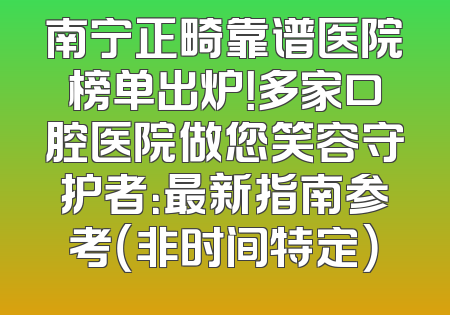 南宁正畸靠谱医院榜单出炉！多家口腔医院做您笑容守护者：最新指南参考（非时间特定）
