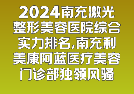 2024南充激光整形美容医院综合实力排名，南充利美康阿蓝医疗美容门诊部独领风骚