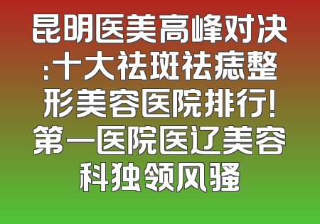 昆明医美高峰对决：十大祛斑祛痣整形美容医院排行！第一医院医辽美容科独领风骚