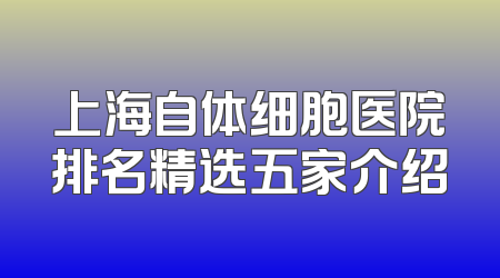 上海自体细胞医院排名精选五家介绍