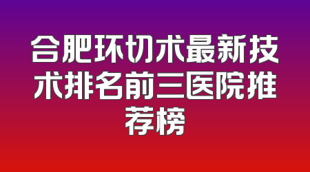 合肥环切术最新技术排名前三医院推荐榜