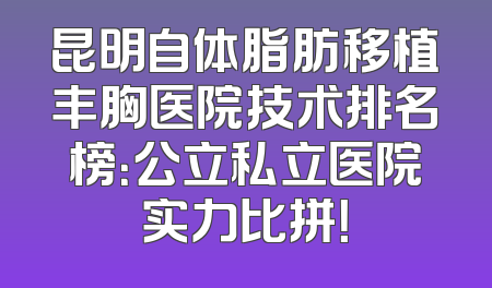 昆明自体脂肪移植丰胸医院技术排名榜：公立私立医院实力比拼！