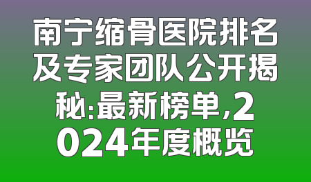 南宁缩骨医院排名及专家团队公开揭秘：最新榜单，2024年度概览