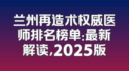 兰州再造术权威医师排名榜单：最新解读，2025版