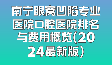 南宁眼窝凹陷专业医院口腔医院排名与费用概览（2024最新版）