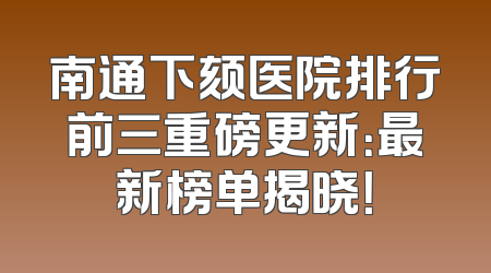 南通下颏医院排行前三重磅更新：最新榜单揭晓！