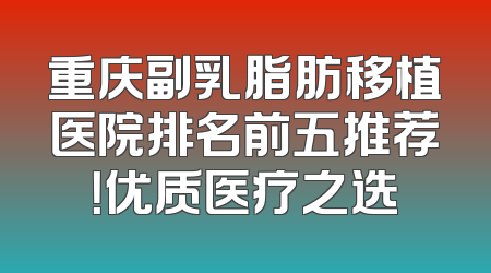 重庆副乳脂肪移植医院排名前五推荐！优质医疗之选