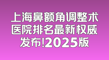 上海鼻额角调整术医院排名最新权威发布！2025版