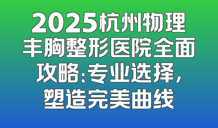 2025杭州物理丰胸整形医院全面攻略：专业选择，塑造完美曲线