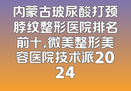 内蒙古玻尿酸打颈脖纹整形医院排名前十，微美整形美容医院技术派2024