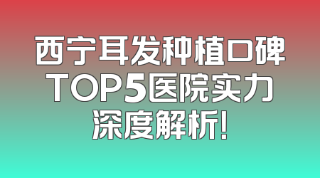 西宁耳发种植口碑TOP5医院实力深度解析！
