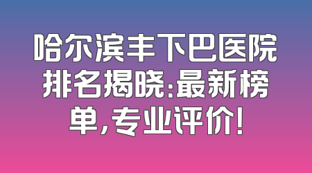 哈尔滨丰下巴医院排名揭晓：最新榜单，专业评价！