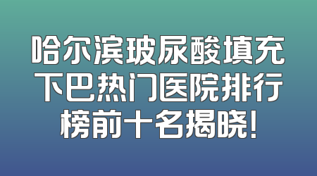 哈尔滨玻尿酸填充下巴热门医院排行榜前十名揭晓！