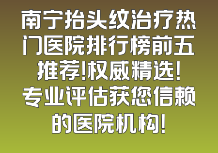 南宁抬头纹治疗热门医院排行榜前五推荐！权威精选！专业评估获您信赖的医院机构！