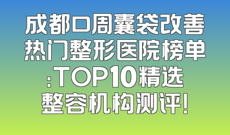 成都口周囊袋改善热门整形医院榜单：TOP10精选整容机构测评！