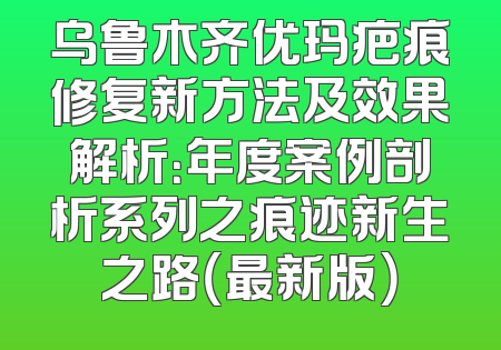 乌鲁木齐优玛疤痕修复新方法及效果解析：年度案例剖析系列之痕迹新生之路（最新版）
