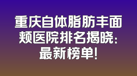 重庆自体脂肪丰面颊医院排名揭晓：最新榜单！