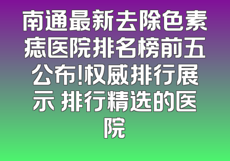 南通最新去除色素痣医院排名榜前五公布！权威排行展示 排行精选的医院