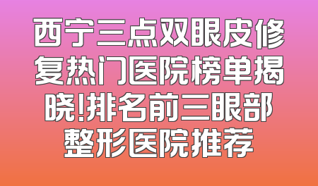 西宁三点双眼皮修复热门医院榜单揭晓！排名前三眼部整形医院推荐